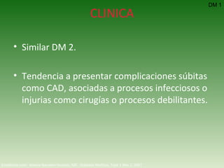 CLINICA Similar DM 2. Tendencia a presentar complicaciones súbitas como CAD, asociadas a procesos infecciosos o injurias como cirugías o procesos debilitantes. DM 1 Emedicine.com:  Aneela Naureen Hussain, MD.  Diabetes Mellitus, Type 1  Nov 2, 2007 