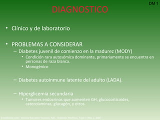 DIAGNOSTICO Clínico y de laboratorio PROBLEMAS A CONSIDERAR Diabetes juvenil de comienzo en la madurez (MODY) Condición rara autosómica dominante, primariamente se encuentra en personas de raza blanca. Monogénico Diabetes autoinmune latente del adulto (LADA).  Hiperglicemia secundaria Tumores endocrinos que aumenten GH, glucocorticoides, catecolaminas, glucagón, y otros. DM 1 Emedicine.com:  Aneela Naureen Hussain, MD.  Diabetes Mellitus, Type 1  Nov 2, 2007 