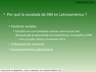 Por qué la escalada de DM en Latinoamérica ? Factores raciales Estudios en comunidades nativas americanas han demostrado propensidad a la resistencia a la insulina y DM  Perú, Ecuador, Bolivia y Guatemala >40 % Urbanización reciente Envejecimiento poblacional  EPIDEMIOLOGIA 