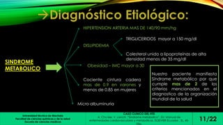 Universidad técnica de Machala 
Facultad de ciencias químicas y de la salud 
Escuela de ciencias medicas 
CASO CLINICO DEL HTD 
A. Chu lee, V. Lanchi ,”Síndrome metabolico”. En: Manual de 
enfermedades cardiovasculares y metabólicas. ELSEVIER Ecuador , SL, 45- 
53p. 
11/22 
SINDROME 
METABOLICO 
HIPERTENSION ARTERIA MAS DE 140/90 mm/hg 
DISLIPIDEMIA 
TRIGLICERIDOS mayor a 150 mg/dl 
Colesterol unido a lipoproteínas de alta 
densidad menos de 35 mg/dl 
Obesidad – IMC mayor a 30 
Cociente cintura cadera 
mas de 0.9 en varones y 
menos de 0.85 en mujeres 
Micro albuminuria 
Nuestro paciente manifiesta 
Síndrome metabólico por que 
cumple mas de 2 de los 
criterios mencionados en el 
diagnostico de la organización 
mundial de la salud 
 