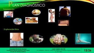 PLAN DIAGNÓSTICO 
Anamnesis: 
Exploración física 
Universidad técnica de Machala 
Escuela de ciencias medicas 13/26 
Facultad de ciencias químicas y de la salud 
CASO CLINICO DEL HTD 
En: FARRERAS - ROZMAN. MEDICINA INTERNA. XVII edición. España: ELSEVIER España 
, SL, 807- 809p. 
 