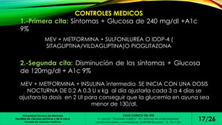 CONTROLES MEDICOS 
1.-Primera cita: Síntomas + Glucosa de 240 mg/dl +A1c 
9% 
MEV + METFORMINA + SULFONILUREA O IDDP-4 ( 
SITAGLIPTINA/VILDAGLIPTINA)O PIOGLITAZONA 
2.-Segunda cita: Disminución de los síntomas + Glucosa 
de 120mg/dl + A1c 9% 
MEV + METFORMINA + INSULINA intermedia SE INICIA CON UNA DOSIS 
NOCTURNA DE 0.2 A 0.3 U x kg al día ajustarla cada 3 a 4 días se 
ajustara la dosis en 2 UI para conseguir que la glucemia en ayuna sea 
menor de 130/dl. 
Universidad técnica de Machala 
Facultad de ciencias químicas y de la salud 
Escuela de ciencias medicas 
CASO CLINICO DEL HTD 
V. Lanchi ,”Diabetes mellitus”. En: Manual de enfermedades 
cardiovasculares y metabólicas. ELSEVIER Ecuador , SL, 95-113p. 17/26 
 