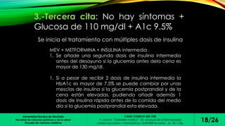 3.-Tercera cita: No hay síntomas + 
Glucosa de 110 mg/dl + A1c 9.5% 
Se inicia el tratamiento con múltiples dosis de insulina 
MEV + METFORMINA + INSULINA intermedia . 
1. Se añade una segunda dosis de insulina intermedia 
antes del desayuno si la glucemia antes dela cena es 
mayor de 130 mg/dl. 
1. Si a pesar de recibir 2 dosis de insulina intermedia la 
HbA1c es mayor de 7.5% se puede cambiar por unas 
mesclas de insulina si la glucemia postprandial y de la 
cena están elevadas, pudiendo añadir además 1 
dosis de insulina rápida antes de la comida del medio 
día si la glucemia postprandial esta elevada. 
Universidad técnica de Machala 
Facultad de ciencias químicas y de la salud 
Escuela de ciencias medicas 
CASO CLINICO DEL HTD 
V. Lanchi ,”Diabetes mellitus”. En: Manual de enfermedades 
cardiovasculares y metabólicas. ELSEVIER Ecuador , SL, 95-113p. 18/26 
 