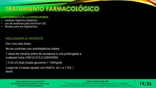 -TRATAMIENTO DE LA HIPERLIPEMIA: 
• medidas higiénico dietéticas 
• uso de estatinas para disminuir LDL 
• fibratos para los triglicéridos. 
INSULINIZAR AL PACIENTE 
Con una sola dosis: 
No se controlan con antidiabéticos orales 
1 dosis de insulina antes de acostarse o una prolongada a 
cualquier hora (100 UI O 0.2 UI/KG/DÍA) 
↑ 2 UI c/3 días (hasta glucemia < 130mg/dl) 
Luego de 3 meses ajustar con HbA1c (si > a 7,5% ↑ 
dosis) 
Universidad técnica de Machala 
Facultad de ciencias químicas y de la salud 
Escuela de ciencias medicas 
CASO CLINICO DEL HTD 
R. Alcázar Arroyo. “SÍNDROME NEFROTICO(DIAGNÓSTICO)”. En: FARRERAS - 
19/26 
ROZMAN. MEDICINA INTERNA. XVII edición. España: ELSEVIER España , SL, 807- 809p.  