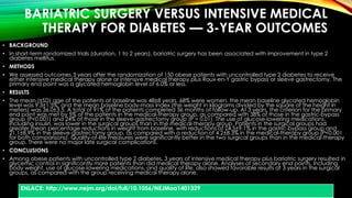 BARIATRIC SURGERY VERSUS INTENSIVE MEDICAL 
THERAPY FOR DIABETES — 3-YEAR OUTCOMES 
• BACKGROUND 
• In short-term randomized trials (duration, 1 to 2 years), bariatric surgery has been associated with improvement in type 2 
diabetes mellitus. 
• METHODS 
• We assessed outcomes 3 years after the randomization of 150 obese patients with uncontrolled type 2 diabetes to receive 
either intensive medical therapy alone or intensive medical therapy plus Roux-en-Y gastric bypass or sleeve gastrectomy. The 
primary end point was a glycated hemoglobin level of 6.0% or less. 
• RESULTS 
• The mean (±SD) age of the patients at baseline was 48±8 years, 68% were women, the mean baseline glycated hemoglobin 
level was 9.3±1.5%, and the mean baseline body-mass index (the weight in kilograms divided by the square of the height in 
meters) was 36.0±3.5. A total of 91% of the patients completed 36 months of follow-up. At 3 years, the criterion for the primary 
end point was met by 5% of the patients in the medical-therapy group, as compared with 38% of those in the gastric-bypass 
group (P<0.001) and 24% of those in the sleeve-gastrectomy group (P = 0.01). The use of glucose-lowering medications, 
including insulin, was lower in the surgical groups than in the medical-therapy group. Patients in the surgical groups had 
greater mean percentage reductions in weight from baseline, with reductions of 24.5±9.1% in the gastric-bypass group and 
21.1±8.9% in the sleeve-gastrectomy group, as compared with a reduction of 4.2±8.3% in the medical-therapy group (P<0.001 
for both comparisons). Quality-of-life measures were significantly better in the two surgical groups than in the medical-therapy 
group. There were no major late surgical complications. 
• CONCLUSIONS 
• Among obese patients with uncontrolled type 2 diabetes, 3 years of intensive medical therapy plus bariatric surgery resulted in 
glycemic control in significantly more patients than did medical therapy alone. Analyses of secondary end points, including 
body weight, use of glucose-lowering medications, and quality of life, also showed favorable results at 3 years in the surgical 
groups, as compared with the group receiving medical therapy alone. 
ENLACE: http://www.nejm.org/doi/full/10.1056/NEJMoa1401329 
 