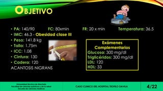 • PA: 140/90 FC: 80xmin FR: 20 x min Temperatura: 36.5 
• IMC: 46.3 - Obesidad clase III 
• Peso: 141.8 kg 
• Talla: 1.75m 
• ICC: 1.08 
• Cintura: 130 
• Cadera: 120 
ACANTOSIS NIGRANS 
Universidad técnica de Machala 
Facultad de ciencias químicas y de la salud 
Escuela de ciencias medicas 
Exámenes 
Complementarios 
Glucosa: 300 mg/dl 
Triglicéridos: 300 mg/dl 
LDL: 120 
HDL: 33 
CASO CLINICO DEL HOSPITAL TEOFILO DAVILA 4/22 
 