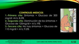 CONTROLES MEDICOS 
1.-Primera cita: Síntomas + Glucosa de 300 
mg/dl +A1c 8.5% 
2.-Segunda cita: Disminución de los síntomas + 
Glucosa de 120mg/dl + A1c 9% 
3.-Tercera cita: No hay síntomas + Glucosa de 
110 mg/dl + A1c 9.5% 
Universidad técnica de Machala 
Facultad de ciencias químicas y de la salud 
Escuela de ciencias medicas 
CASO CLINICO DEL HOSPITAL TEOFILO DAVILA 5/22 
 