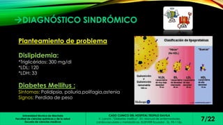 DIAGNÓSTICO SINDRÓMICO 
Planteamiento de problema 
Universidad técnica de Machala 
Facultad de ciencias químicas y de la salud 
Escuela de ciencias medicas 
CASO CLINICO DEL HOSPITAL TEOFILO DAVILA 
V. Lanchi ,”Diabetes mellitus”. En: Manual de enfermedades 
cardiovasculares y metabólicas. ELSEVIER Ecuador , SL, 95-113p. 7/22 
Dislipidemia: 
*Triglicéridos: 300 mg/dl 
*LDL: 120 
*LDH: 33 
Diabetes Mellitus : 
Síntomas: Polidipsia, poliuria,polifagia,astenia 
Signos: Perdida de peso 
 
