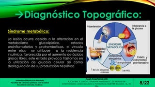 Diagnóstico Topográfico: 
Universidad técnica de Machala 
Facultad de ciencias químicas y de la salud 
Escuela de ciencias medicas 
CASO CLINICO DEL HTD 
A. Chu lee, V. Lanchi ,”Síndrome metabolico”. En: Manual de 
enfermedades cardiovasculares y metabólicas. ELSEVIER Ecuador , SL, 45- 
53p. 
8/22 
Síndrome metabólico: 
La lesión ocurre debido a la alteración en el 
metabolismo glucolipidico, estados 
proinflamatorios y protromboticos, el vinculo 
entre ellas se atribuye a la resistencia 
insulinica, favorecida por el aumento de ácidos 
grasos libres, este estado provoca trastornos en 
la utilización de glucosa celular así como 
desregulación de su producción hepática. 
 