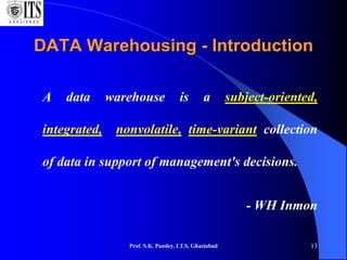 Prof. S.K. Pandey, I.T.S, Ghaziabad 13
DATA Warehousing - Introduction
A data warehouse is a subject-oriented,
integrated, nonvolatile, time-variant collection
of data in support of management's decisions.
- WH Inmon
 