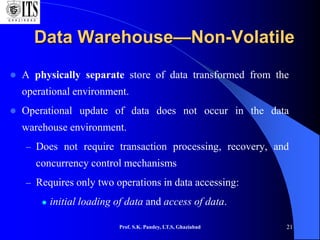 Prof. S.K. Pandey, I.T.S, Ghaziabad 21
Data Warehouse—Non-Volatile
 A physically separate store of data transformed from the
operational environment.
 Operational update of data does not occur in the data
warehouse environment.
– Does not require transaction processing, recovery, and
concurrency control mechanisms
– Requires only two operations in data accessing:
 initial loading of data and access of data.
 