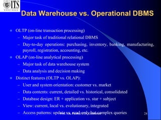 Prof. S.K. Pandey, I.T.S, Ghaziabad 24
Data Warehouse vs. Operational DBMS
 OLTP (on-line transaction processing)
– Major task of traditional relational DBMS
– Day-to-day operations: purchasing, inventory, banking, manufacturing,
payroll, registration, accounting, etc.
 OLAP (on-line analytical processing)
– Major task of data warehouse system
– Data analysis and decision making
 Distinct features (OLTP vs. OLAP):
– User and system orientation: customer vs. market
– Data contents: current, detailed vs. historical, consolidated
– Database design: ER + application vs. star + subject
– View: current, local vs. evolutionary, integrated
– Access patterns: update vs. read-only but complex queries
 