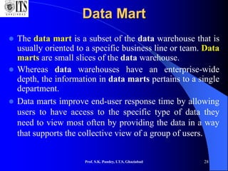 Prof. S.K. Pandey, I.T.S, Ghaziabad 28
Data Mart
 The data mart is a subset of the data warehouse that is
usually oriented to a specific business line or team. Data
marts are small slices of the data warehouse.
 Whereas data warehouses have an enterprise-wide
depth, the information in data marts pertains to a single
department.
 Data marts improve end-user response time by allowing
users to have access to the specific type of data they
need to view most often by providing the data in a way
that supports the collective view of a group of users.
 