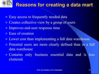 Reasons for creating a data mart
 Easy access to frequently needed data
 Creates collective view by a group of users
 Improves end-user response time
 Ease of creation
 Lower cost than implementing a full data warehouse
 Potential users are more clearly defined than in a full
data warehouse
 Contains only business essential data and is less
cluttered.
Prof. S.K. Pandey, I.T.S, Ghaziabad 30
 