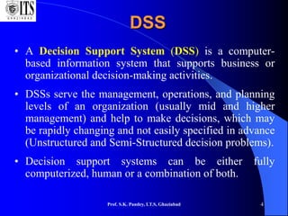 Prof. S.K. Pandey, I.T.S, Ghaziabad 4
DSS
• A Decision Support System (DSS) is a computer-
based information system that supports business or
organizational decision-making activities.
• DSSs serve the management, operations, and planning
levels of an organization (usually mid and higher
management) and help to make decisions, which may
be rapidly changing and not easily specified in advance
(Unstructured and Semi-Structured decision problems).
• Decision support systems can be either fully
computerized, human or a combination of both.
 