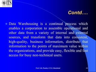 Contd….
 Data Warehousing is a continual process which
enables a corporation to assemble operational and
other data from a variety of internal and external
sources, and transform that data into consistent,
high-quality, business information, distribute that
information to the points of maximum value within
the organizations, and provide easy, flexible and fast
access for busy non-technical users.
Prof. S.K. Pandey, I.T.S, Ghaziabad 44
 