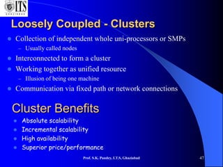 Prof. S.K. Pandey, I.T.S, Ghaziabad 47
Loosely Coupled - Clusters
 Collection of independent whole uni-processors or SMPs
– Usually called nodes
 Interconnected to form a cluster
 Working together as unified resource
– Illusion of being one machine
 Communication via fixed path or network connections
Cluster Benefits
 Absolute scalability
 Incremental scalability
 High availability
 Superior price/performance
 