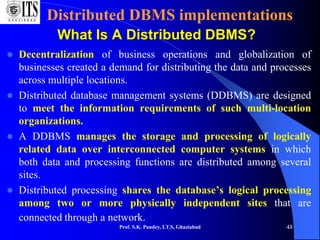 Prof. S.K. Pandey, I.T.S, Ghaziabad 48
Distributed DBMS implementations
What Is A Distributed DBMS?
 Decentralization of business operations and globalization of
businesses created a demand for distributing the data and processes
across multiple locations.
 Distributed database management systems (DDBMS) are designed
to meet the information requirements of such multi-location
organizations.
 A DDBMS manages the storage and processing of logically
related data over interconnected computer systems in which
both data and processing functions are distributed among several
sites.
 Distributed processing shares the database’s logical processing
among two or more physically independent sites that are
connected through a network.
 