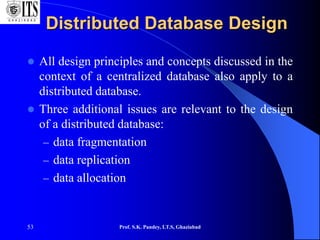 53
Distributed Database Design
 All design principles and concepts discussed in the
context of a centralized database also apply to a
distributed database.
 Three additional issues are relevant to the design
of a distributed database:
– data fragmentation
– data replication
– data allocation
Prof. S.K. Pandey, I.T.S, Ghaziabad
 