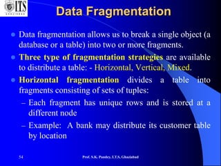 54
Data Fragmentation
 Data fragmentation allows us to break a single object (a
database or a table) into two or more fragments.
 Three type of fragmentation strategies are available
to distribute a table: - Horizontal, Vertical, Mixed.
 Horizontal fragmentation divides a table into
fragments consisting of sets of tuples:
– Each fragment has unique rows and is stored at a
different node
– Example: A bank may distribute its customer table
by location
Prof. S.K. Pandey, I.T.S, Ghaziabad
 