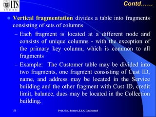 55
Contd……
 Vertical fragmentation divides a table into fragments
consisting of sets of columns
– Each fragment is located at a different node and
consists of unique columns - with the exception of
the primary key column, which is common to all
fragments
– Example: The Customer table may be divided into
two fragments, one fragment consisting of Cust ID,
name, and address may be located in the Service
building and the other fragment with Cust ID, credit
limit, balance, dues may be located in the Collection
building.
Prof. S.K. Pandey, I.T.S, Ghaziabad
 