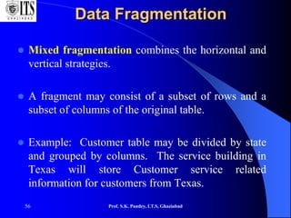 56
Data Fragmentation
 Mixed fragmentation combines the horizontal and
vertical strategies.
 A fragment may consist of a subset of rows and a
subset of columns of the original table.
 Example: Customer table may be divided by state
and grouped by columns. The service building in
Texas will store Customer service related
information for customers from Texas.
Prof. S.K. Pandey, I.T.S, Ghaziabad
 