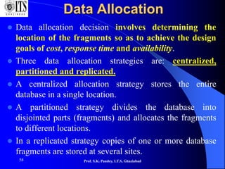 58
Data Allocation
 Data allocation decision involves determining the
location of the fragments so as to achieve the design
goals of cost, response time and availability.
 Three data allocation strategies are: centralized,
partitioned and replicated.
 A centralized allocation strategy stores the entire
database in a single location.
 A partitioned strategy divides the database into
disjointed parts (fragments) and allocates the fragments
to different locations.
 In a replicated strategy copies of one or more database
fragments are stored at several sites.
Prof. S.K. Pandey, I.T.S, Ghaziabad
 