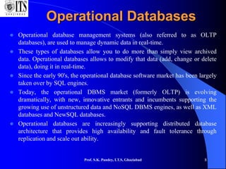 Prof. S.K. Pandey, I.T.S, Ghaziabad 8
Operational Databases
 Operational database management systems (also referred to as OLTP
databases), are used to manage dynamic data in real-time.
 These types of databases allow you to do more than simply view archived
data. Operational databases allows to modify that data (add, change or delete
data), doing it in real-time.
 Since the early 90's, the operational database software market has been largely
taken over by SQL engines.
 Today, the operational DBMS market (formerly OLTP) is evolving
dramatically, with new, innovative entrants and incumbents supporting the
growing use of unstructured data and NoSQL DBMS engines, as well as XML
databases and NewSQL databases.
 Operational databases are increasingly supporting distributed database
architecture that provides high availability and fault tolerance through
replication and scale out ability.
 