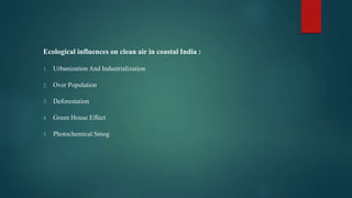 Ecological influences on clean air in coastal India :
1. Urbanization And Industrialization
2. Over Population
3. Deforestation
4. Green House Effect
5. Photochemical Smog
 