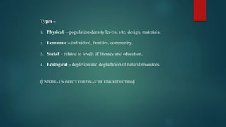 Types –
1. Physical – population density levels, site, design, materials.
2. Economic – individual, families, community.
3. Social - related to levels of literacy and education.
4. Ecological – depletion and degradation of natural resources.
(UNISDR - UN OFFICE FOR DISASTER RISK REDUCTION)
 