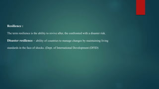Resilience :
The term resilience is the ability to revive after, the confronted with a disaster risk.
Disaster resilience – ability of countries to manage changes by maintaining living
standards in the face of shocks. (Dept. of International Development (DFID)
 