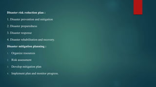 Disaster risk reduction plan :
1. Disaster prevention and mitigation
2. Disaster preparedness
3. Disaster response
4. Disaster rehabilitation and recovery.
Disaster mitigation planning :
1. Organize resources
2. Risk assessment
3. Develop mitigation plan
4. Implement plan and monitor progress.
 