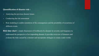 Quantification of disaster risk :
 Analyzing the previous disaster losses.
 Conducting the risk assessment
 Risk modeling to enable simulation of the consequences and the possibility of occurrence of
different events.
Risk time chart : simple illustration of livelihood of a disaster its severity and frequency to
understand the perspective of an impending disaster. It provides overview of disasters and
evaluate the risks caused by a disaster and incorporate strategies to create a safer world.
 
