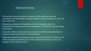 PREPAREDNESS
This protective process embraces measures which enable governments,
communities and individuals to respond rapidly to disaster situations to cope with
them effectively.
Preparedness includes the formulation of viable emergency plans, the
development of warning systems, the maintenance of inventories and the training
of personnel.
It may also embrace search and rescue measures as well as evacuation plans for
areas that may be at risk from a recurring disaster.
Preparedness therefore encompasses those measures taken before a disaster event
which are aimed at minimising loss of life, disruption of critical services, and
damage when the disaster occurs.
 