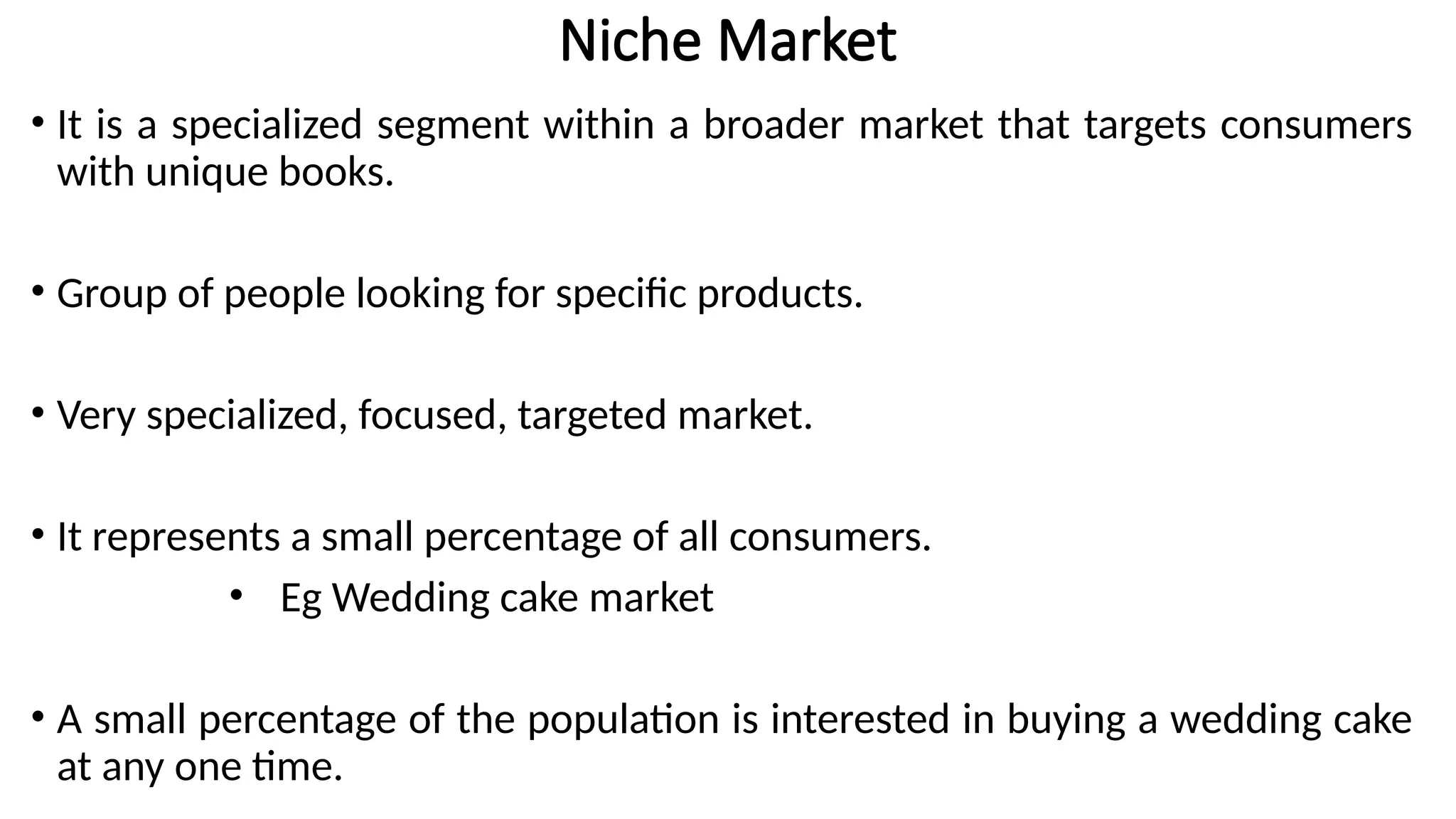 Niche Market
• It is a specialized segment within a broader market that targets consumers
with unique books.
• Group of people looking for specific products.
• Very specialized, focused, targeted market.
• It represents a small percentage of all consumers.
• Eg Wedding cake market
• A small percentage of the population is interested in buying a wedding cake
at any one time.
 