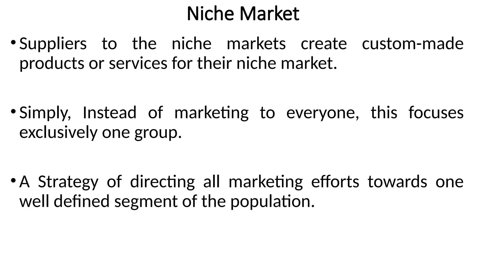 Niche Market
•Suppliers to the niche markets create custom-made
products or services for their niche market.
•Simply, Instead of marketing to everyone, this focuses
exclusively one group.
•A Strategy of directing all marketing efforts towards one
well defined segment of the population.
 