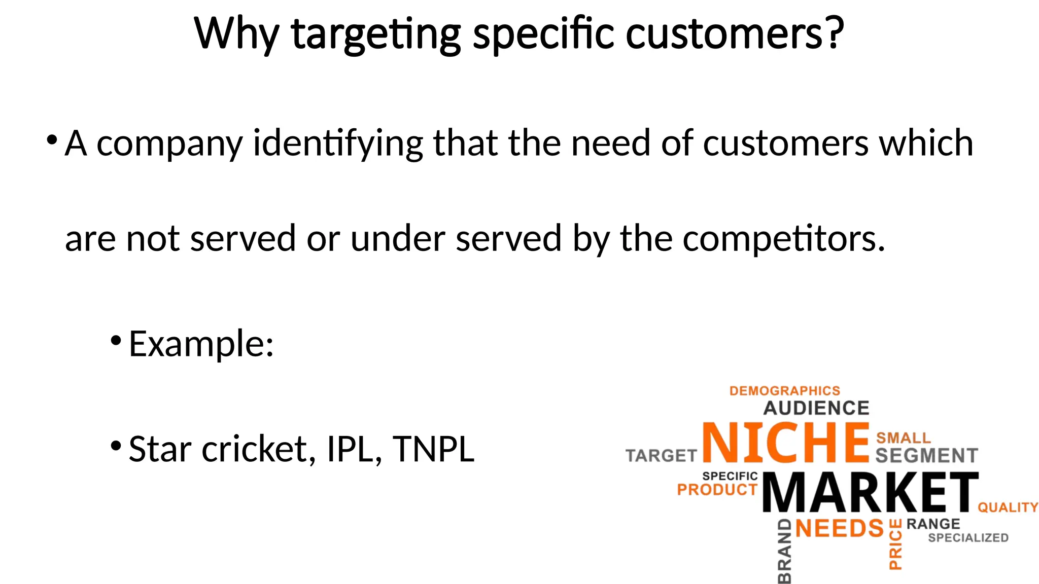 Why targeting specific customers?
•A company identifying that the need of customers which
are not served or under served by the competitors.
•Example:
•Star cricket, IPL, TNPL
 