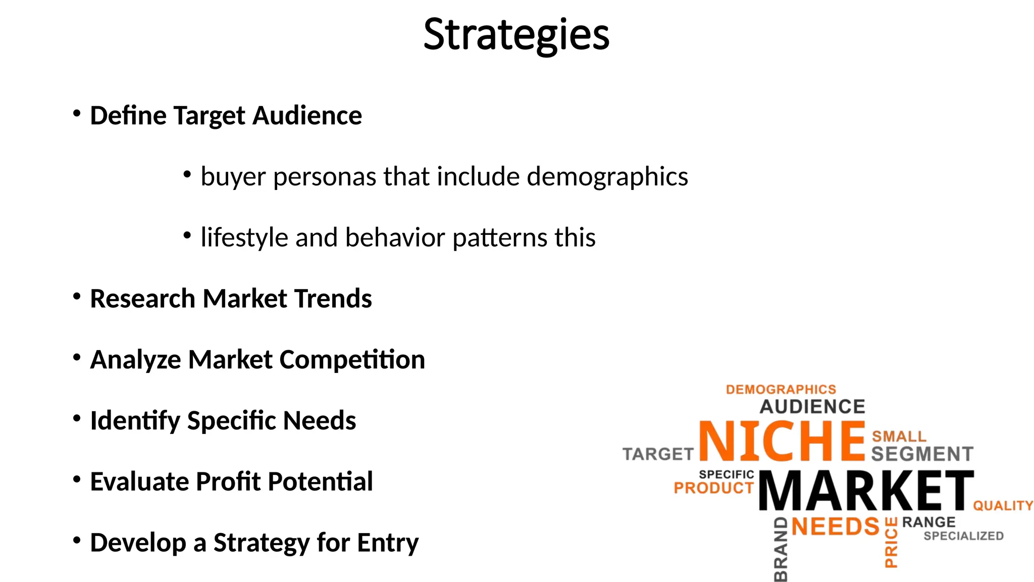 Strategies
• Define Target Audience
• buyer personas that include demographics
• lifestyle and behavior patterns this
• Research Market Trends
• Analyze Market Competition
• Identify Specific Needs
• Evaluate Profit Potential
• Develop a Strategy for Entry
 