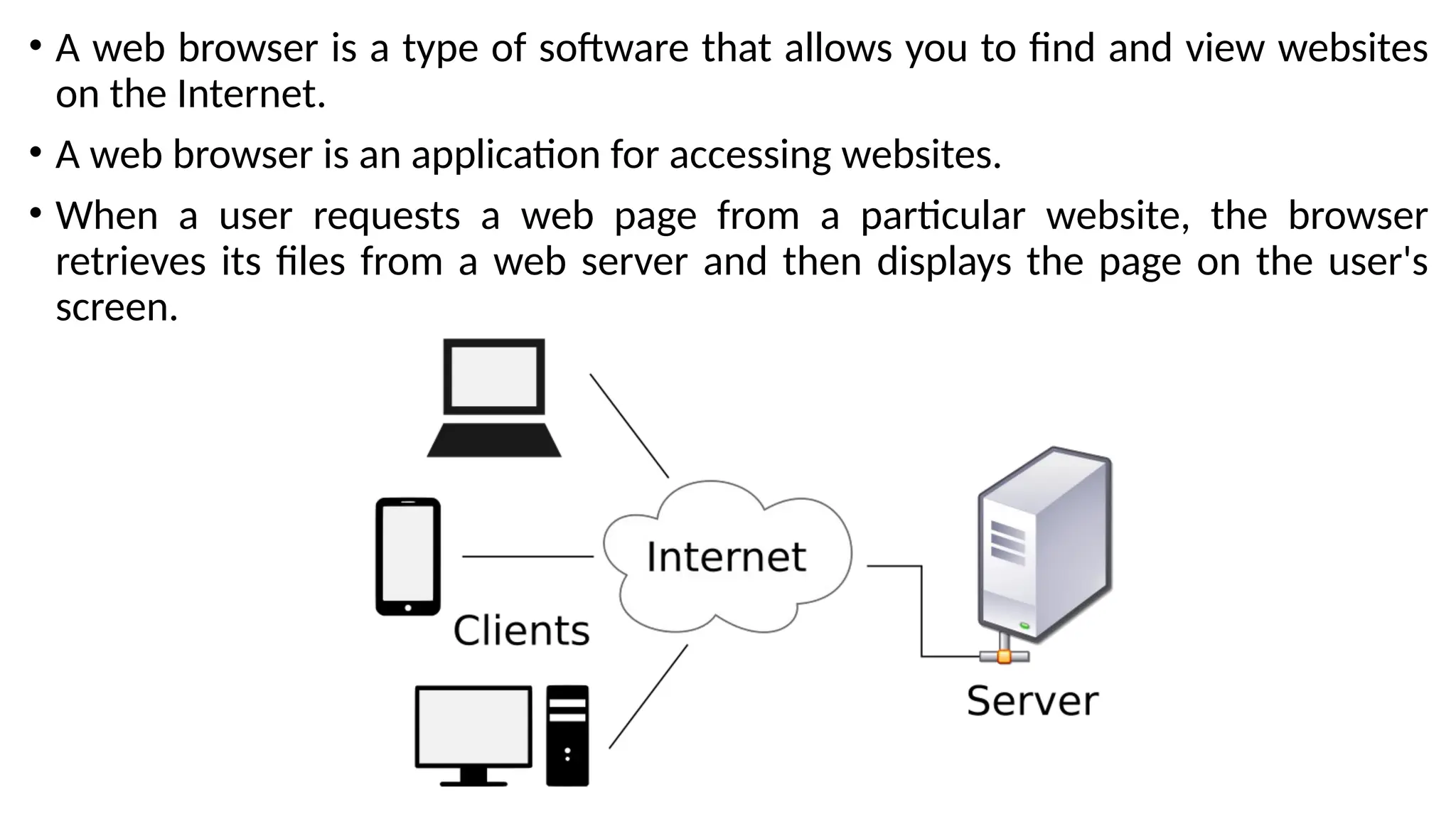 • A web browser is a type of software that allows you to find and view websites
on the Internet.
• A web browser is an application for accessing websites.
• When a user requests a web page from a particular website, the browser
retrieves its files from a web server and then displays the page on the user's
screen.
 