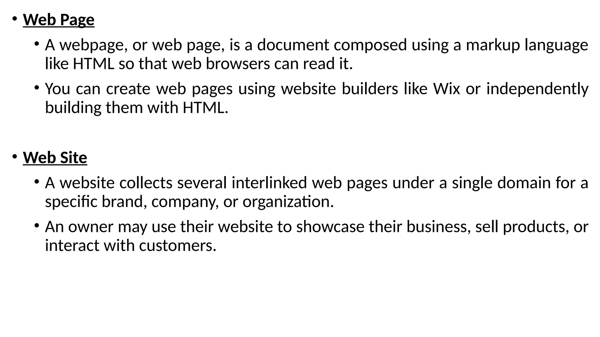 • Web Page
• A webpage, or web page, is a document composed using a markup language
like HTML so that web browsers can read it.
• You can create web pages using website builders like Wix or independently
building them with HTML.
• Web Site
• A website collects several interlinked web pages under a single domain for a
specific brand, company, or organization.
• An owner may use their website to showcase their business, sell products, or
interact with customers.
 