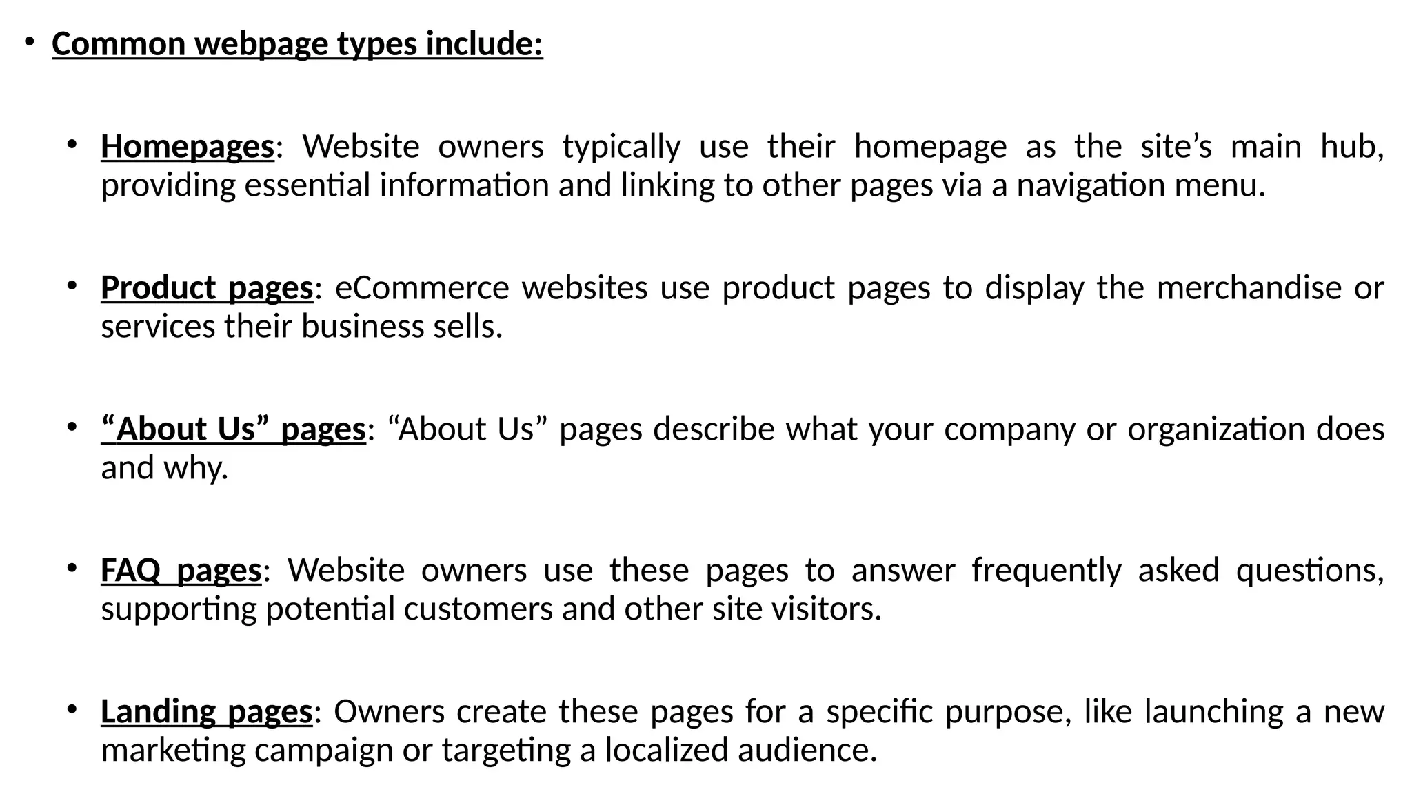 • Common webpage types include:
• Homepages: Website owners typically use their homepage as the site’s main hub,
providing essential information and linking to other pages via a navigation menu.
• Product pages: eCommerce websites use product pages to display the merchandise or
services their business sells.
• “About Us” pages: “About Us” pages describe what your company or organization does
and why.
• FAQ pages: Website owners use these pages to answer frequently asked questions,
supporting potential customers and other site visitors.
• Landing pages: Owners create these pages for a specific purpose, like launching a new
marketing campaign or targeting a localized audience.
 