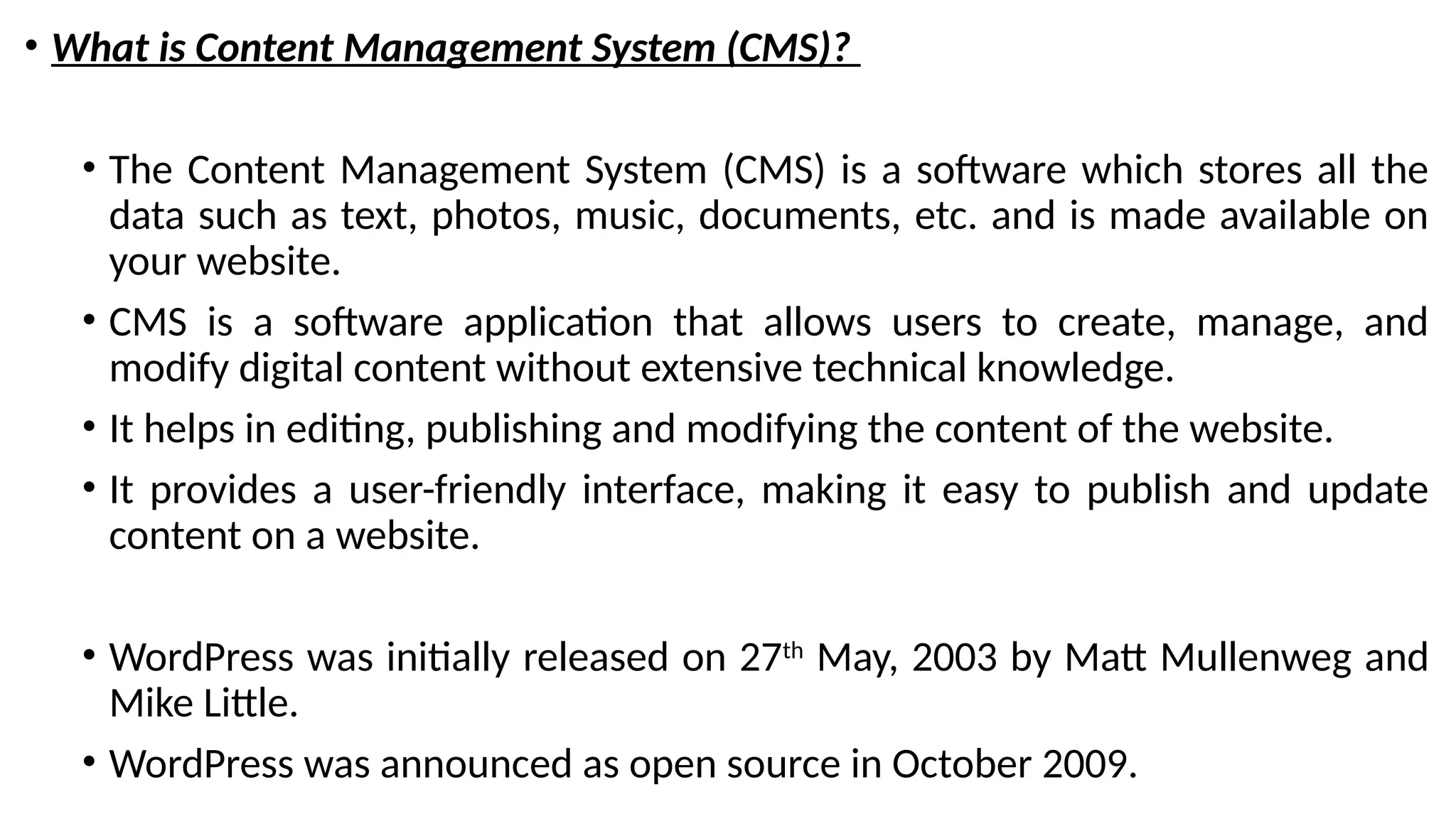 • What is Content Management System (CMS)?
• The Content Management System (CMS) is a software which stores all the
data such as text, photos, music, documents, etc. and is made available on
your website.
• CMS is a software application that allows users to create, manage, and
modify digital content without extensive technical knowledge.
• It helps in editing, publishing and modifying the content of the website.
• It provides a user-friendly interface, making it easy to publish and update
content on a website.
• WordPress was initially released on 27th
May, 2003 by Matt Mullenweg and
Mike Little.
• WordPress was announced as open source in October 2009.
 