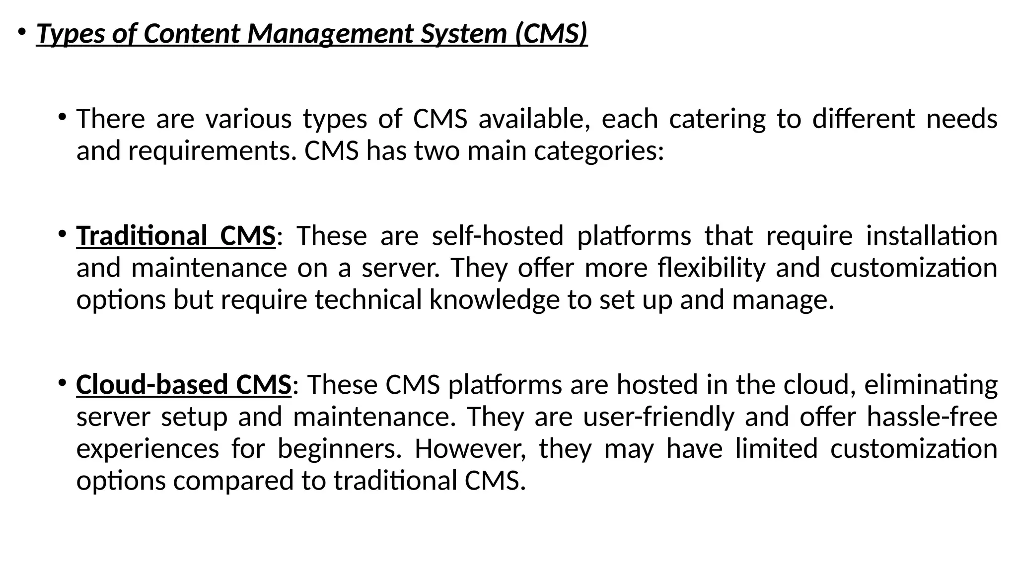 • Types of Content Management System (CMS)
• There are various types of CMS available, each catering to different needs
and requirements. CMS has two main categories:
• Traditional CMS: These are self-hosted platforms that require installation
and maintenance on a server. They offer more flexibility and customization
options but require technical knowledge to set up and manage.
• Cloud-based CMS: These CMS platforms are hosted in the cloud, eliminating
server setup and maintenance. They are user-friendly and offer hassle-free
experiences for beginners. However, they may have limited customization
options compared to traditional CMS.
 