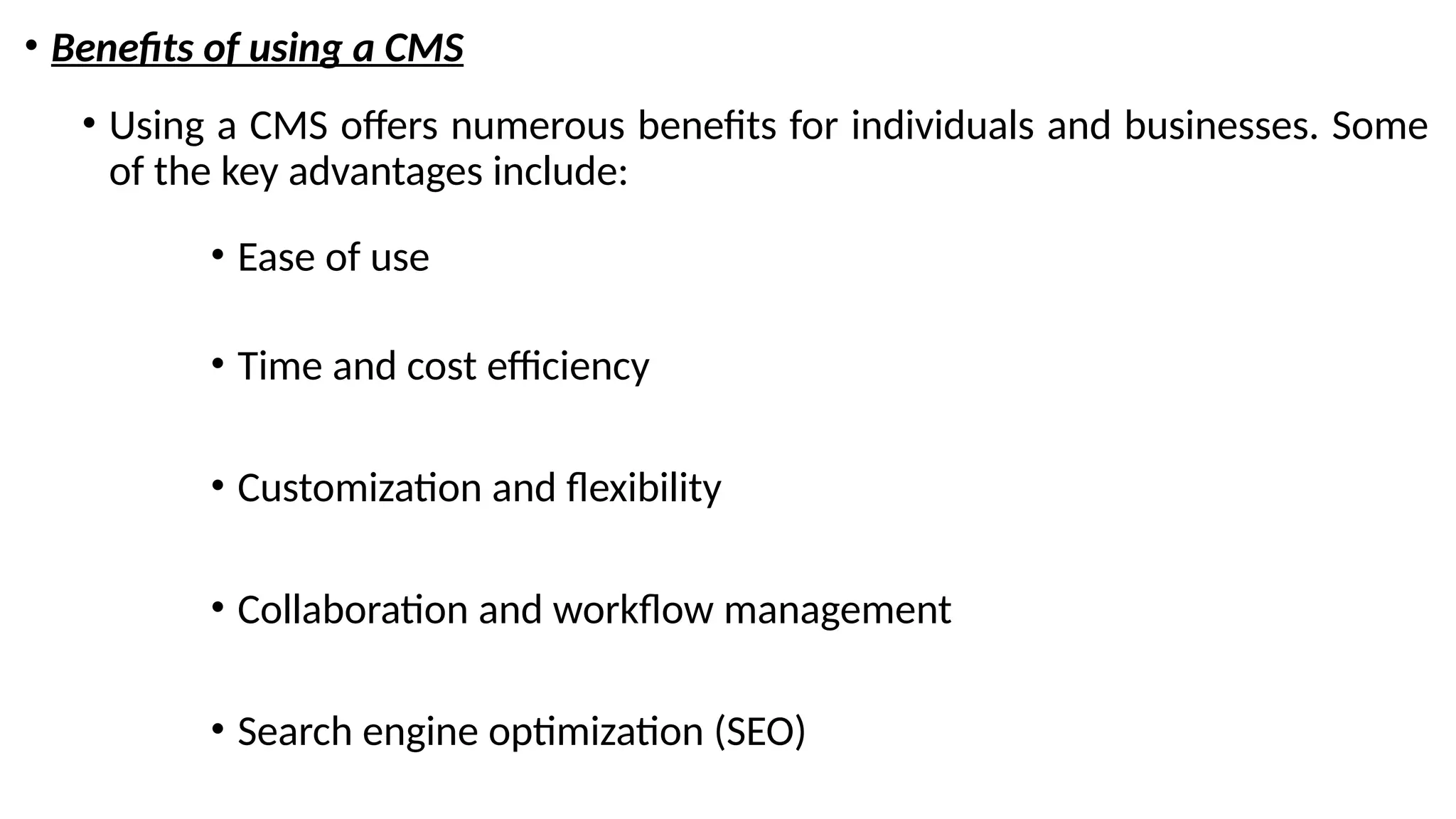 • Benefits of using a CMS
• Using a CMS offers numerous benefits for individuals and businesses. Some
of the key advantages include:
• Ease of use
• Time and cost efficiency
• Customization and flexibility
• Collaboration and workflow management
• Search engine optimization (SEO)
 