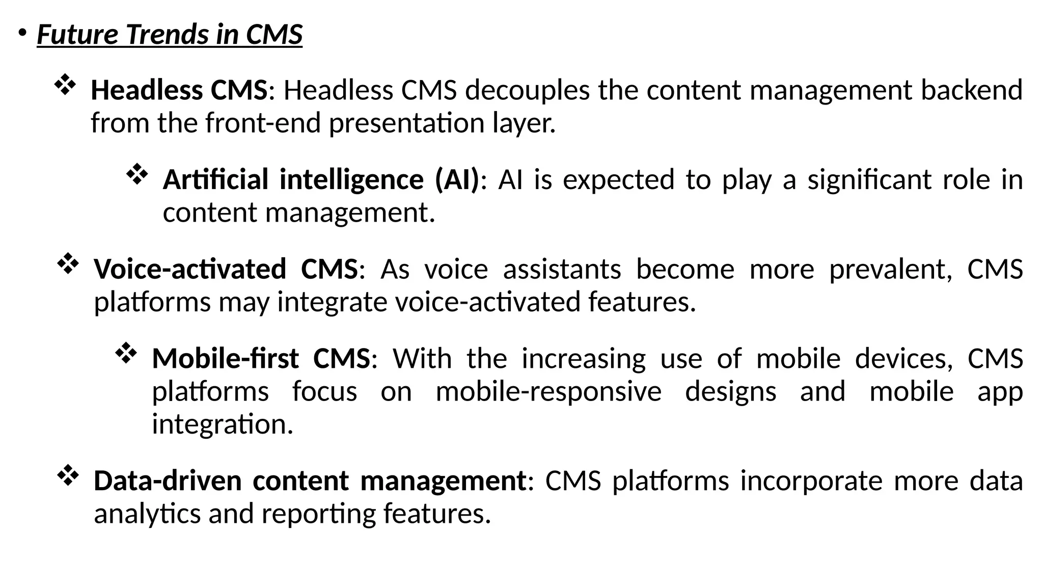 • Future Trends in CMS
 Headless CMS: Headless CMS decouples the content management backend
from the front-end presentation layer.
 Artificial intelligence (AI): AI is expected to play a significant role in
content management.
 Voice-activated CMS: As voice assistants become more prevalent, CMS
platforms may integrate voice-activated features.
 Mobile-first CMS: With the increasing use of mobile devices, CMS
platforms focus on mobile-responsive designs and mobile app
integration.
 Data-driven content management: CMS platforms incorporate more data
analytics and reporting features.
 