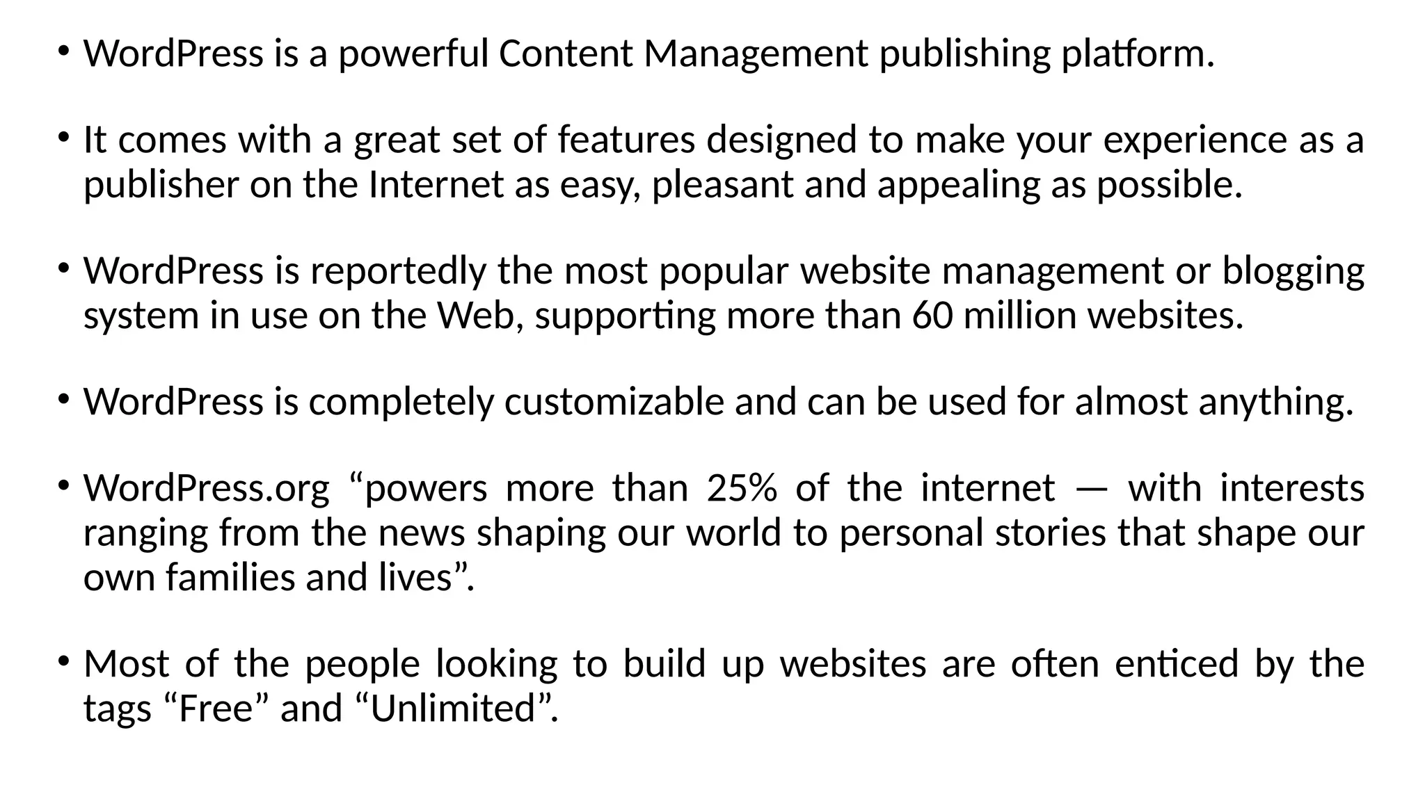 • WordPress is a powerful Content Management publishing platform.
• It comes with a great set of features designed to make your experience as a
publisher on the Internet as easy, pleasant and appealing as possible.
• WordPress is reportedly the most popular website management or blogging
system in use on the Web, supporting more than 60 million websites.
• WordPress is completely customizable and can be used for almost anything.
• WordPress.org “powers more than 25% of the internet — with interests
ranging from the news shaping our world to personal stories that shape our
own families and lives”.
• Most of the people looking to build up websites are often enticed by the
tags “Free” and “Unlimited”.
 