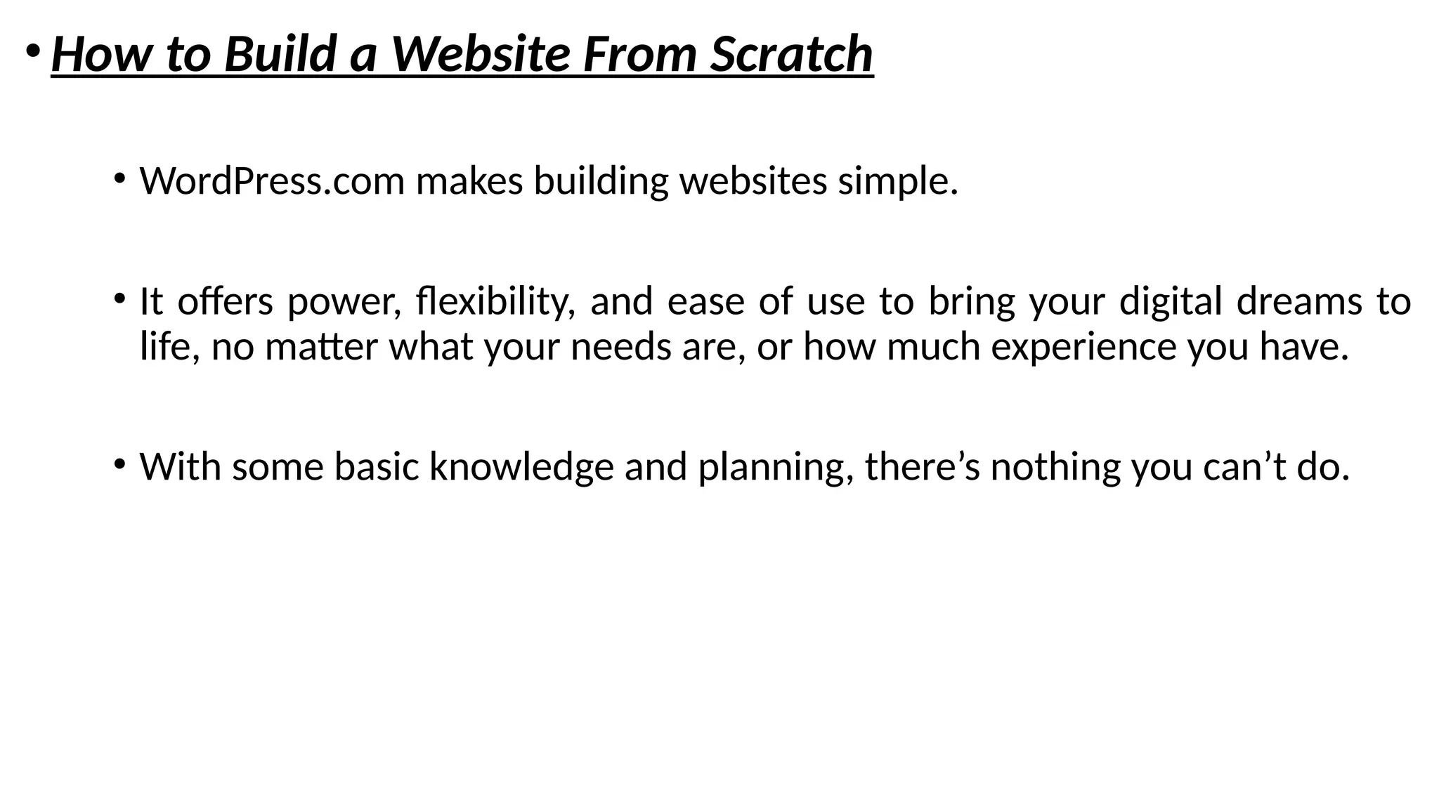 •How to Build a Website From Scratch
• WordPress.com makes building websites simple.
• It offers power, flexibility, and ease of use to bring your digital dreams to
life, no matter what your needs are, or how much experience you have.
• With some basic knowledge and planning, there’s nothing you can’t do.
 