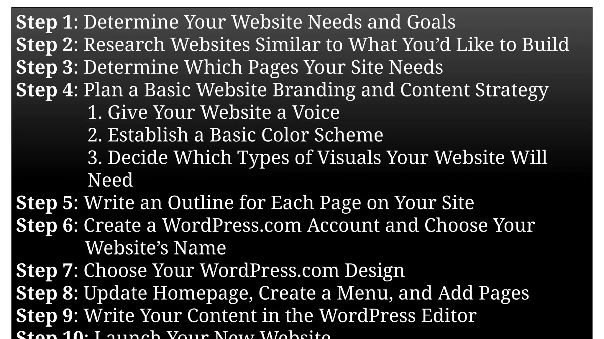 Step 1: Determine Your Website Needs and Goals
Step 2: Research Websites Similar to What You’d Like to Build
Step 3: Determine Which Pages Your Site Needs
Step 4: Plan a Basic Website Branding and Content Strategy
1. Give Your Website a Voice
2. Establish a Basic Color Scheme
3. Decide Which Types of Visuals Your Website Will
Need
Step 5: Write an Outline for Each Page on Your Site
Step 6: Create a WordPress.com Account and Choose Your
Website’s Name
Step 7: Choose Your WordPress.com Design
Step 8: Update Homepage, Create a Menu, and Add Pages
Step 9: Write Your Content in the WordPress Editor
 