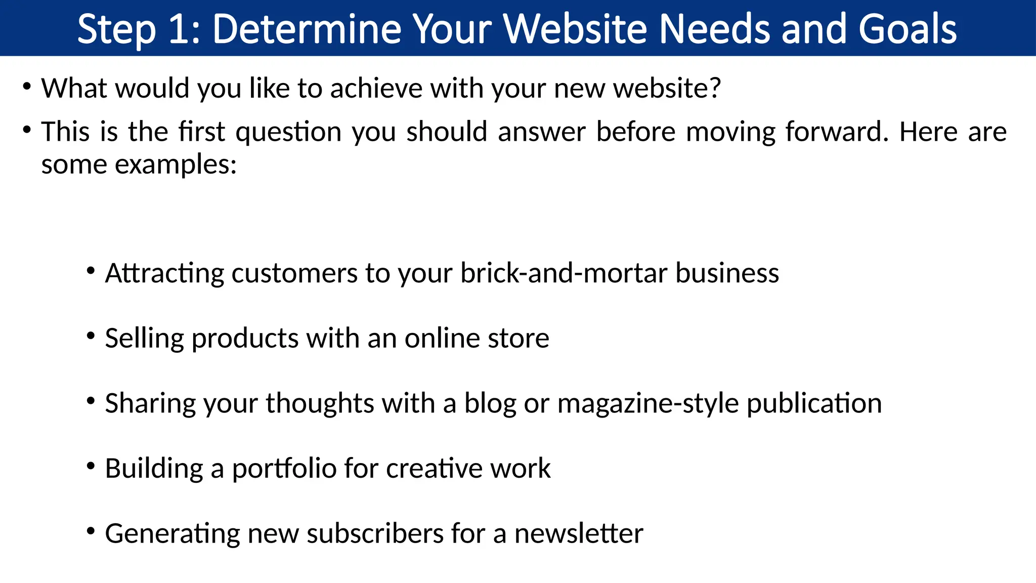 Step 1: Determine Your Website Needs and Goals
• What would you like to achieve with your new website?
• This is the first question you should answer before moving forward. Here are
some examples:
• Attracting customers to your brick-and-mortar business
• Selling products with an online store
• Sharing your thoughts with a blog or magazine-style publication
• Building a portfolio for creative work
• Generating new subscribers for a newsletter
 