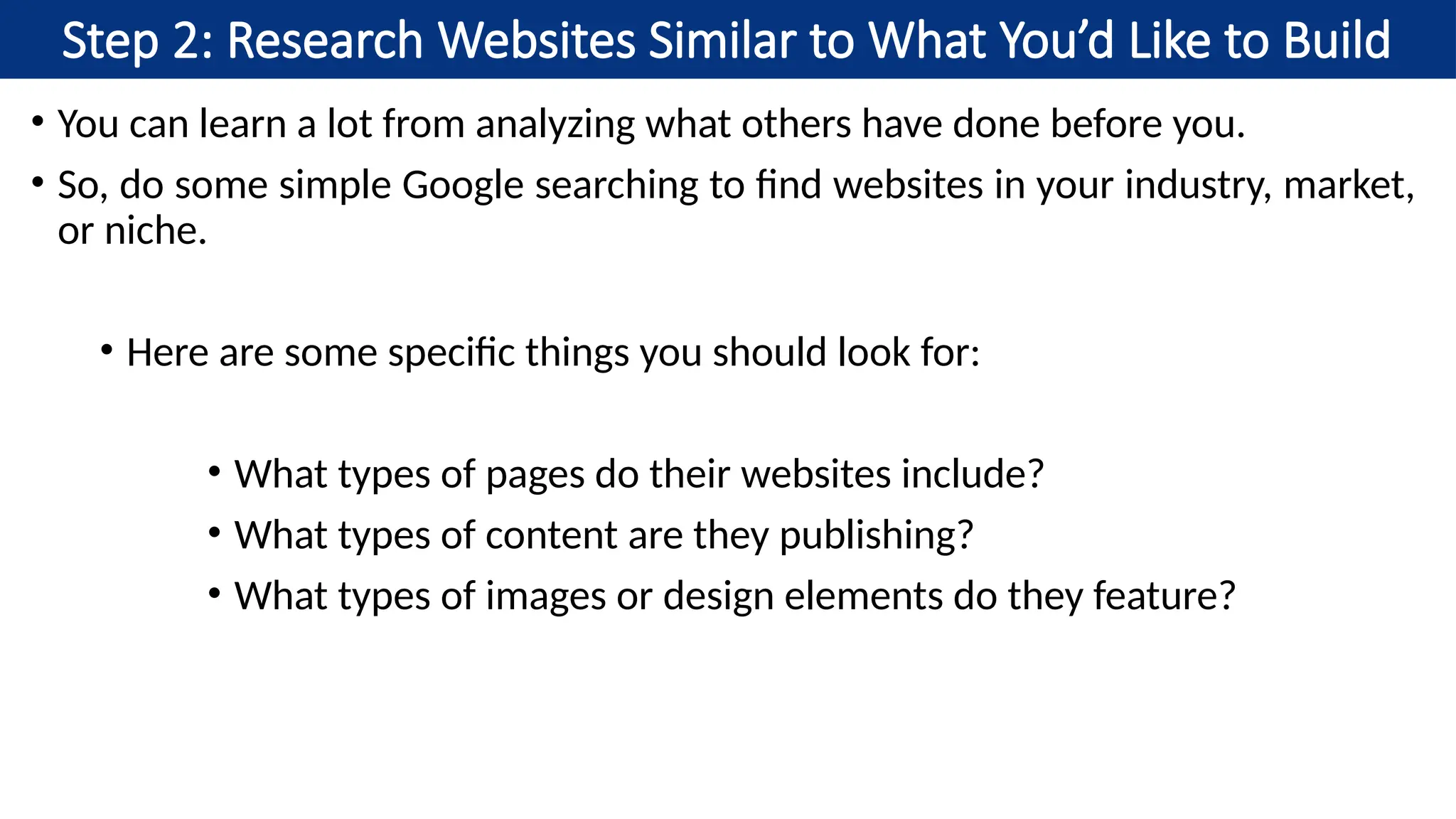 Step 2: Research Websites Similar to What You’d Like to Build
• You can learn a lot from analyzing what others have done before you.
• So, do some simple Google searching to find websites in your industry, market,
or niche.
• Here are some specific things you should look for:
• What types of pages do their websites include?
• What types of content are they publishing?
• What types of images or design elements do they feature?
 